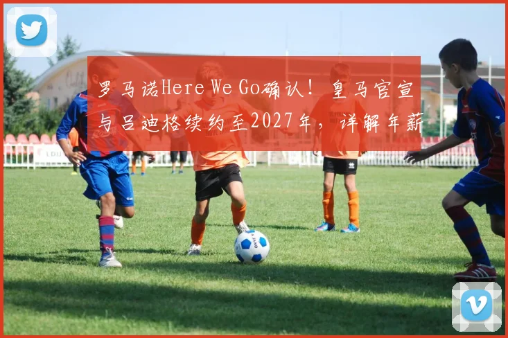 罗马诺Here We Go确认!皇马官宣与吕迪格续约至2027年,详解年薪、后防布局与未来规划