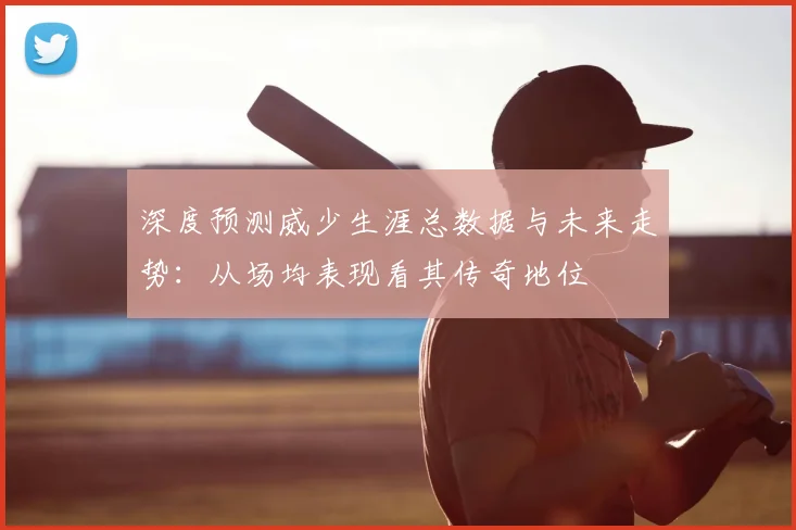 深度预测威少生涯总数据与未来走势:从场均表现看其传奇地位