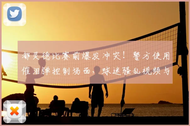 都灵德比赛前爆发冲突!警方使用催泪弹控制场面,球迷骚乱视频与原因深度解析