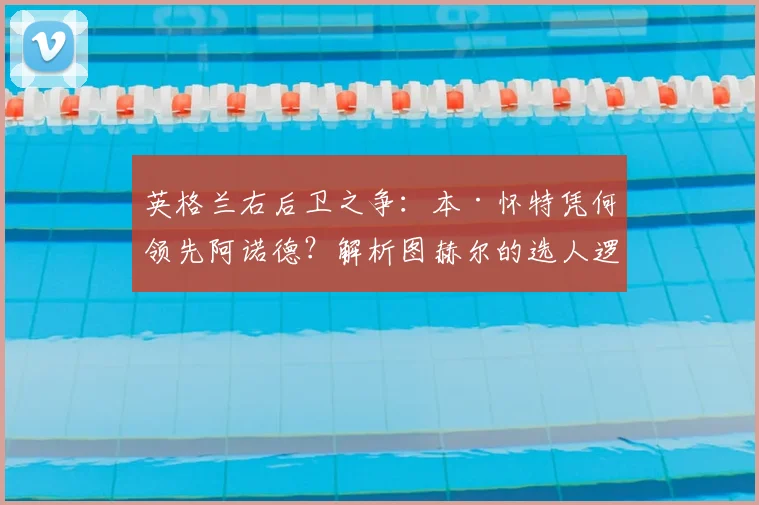 英格兰右后卫之争:本·怀特凭何领先阿诺德?解析图赫尔的选人逻辑与球迷热议焦点