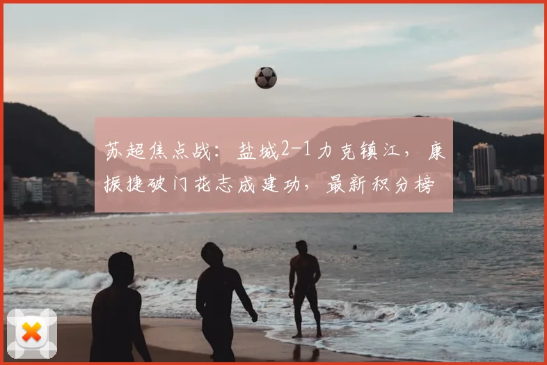 苏超焦点战:盐城2-1力克镇江,康振捷破门花志成建功,最新积分榜解析