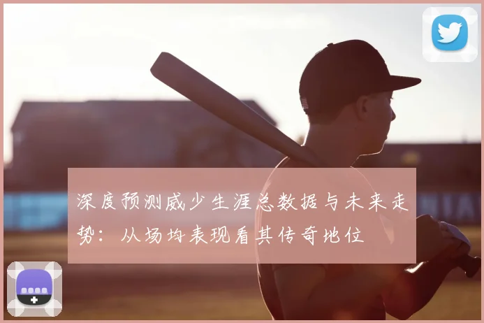 深度预测威少生涯总数据与未来走势：从场均表现看其传奇地位
